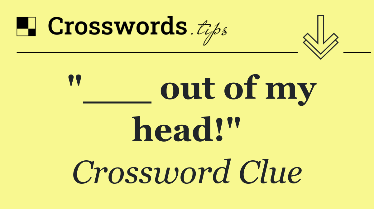 "___ out of my head!"