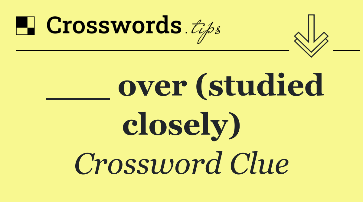 ___ over (studied closely)
