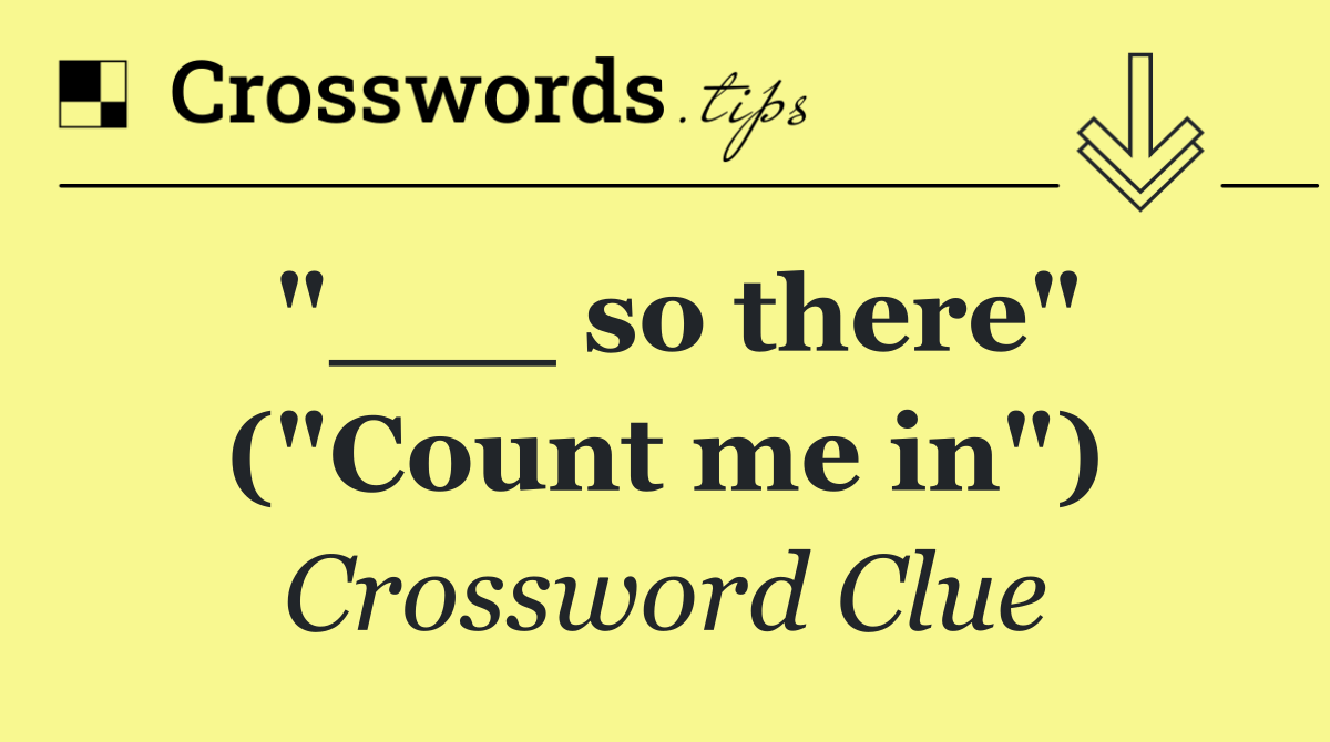 "___ so there" ("Count me in")