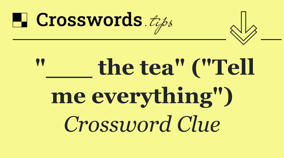 "___ the tea" ("Tell me everything")