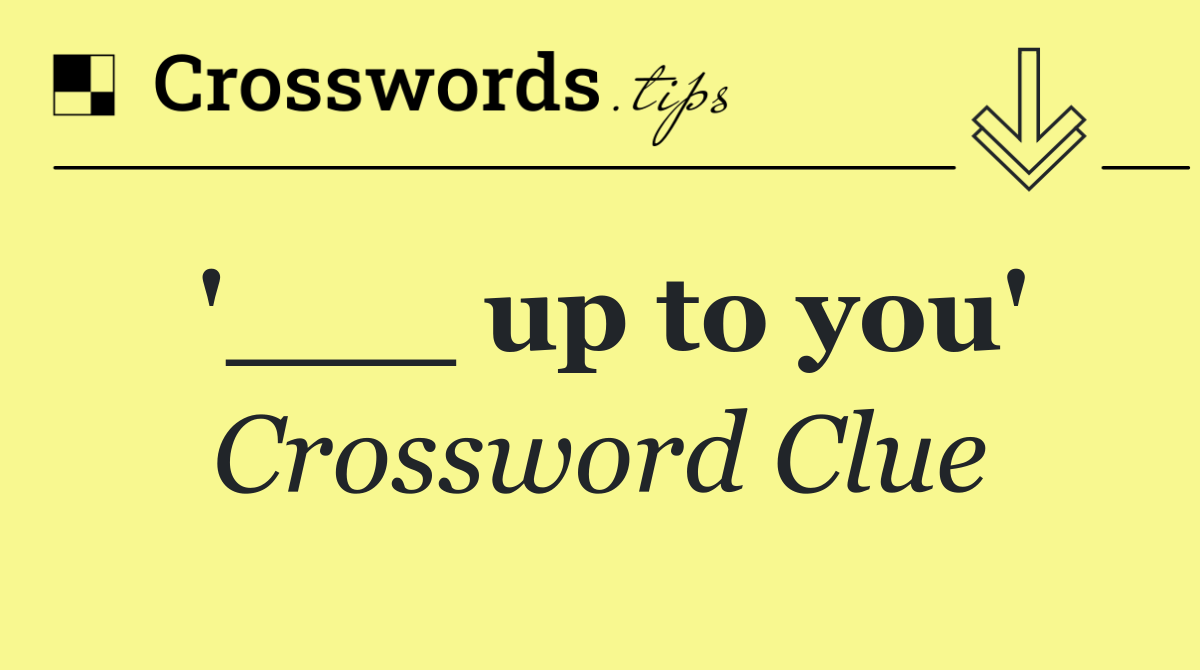'___ up to you'