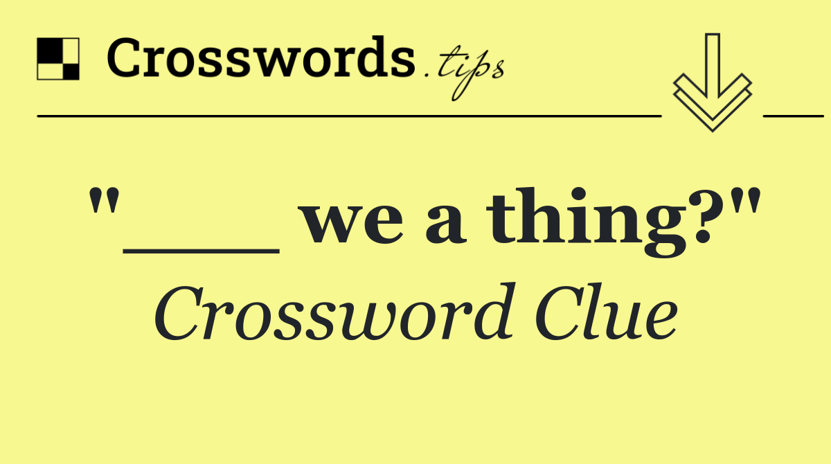 "___ we a thing?"