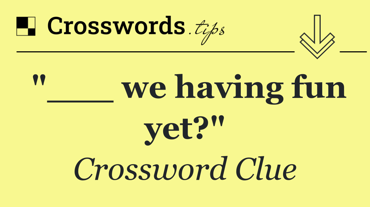 "___ we having fun yet?"