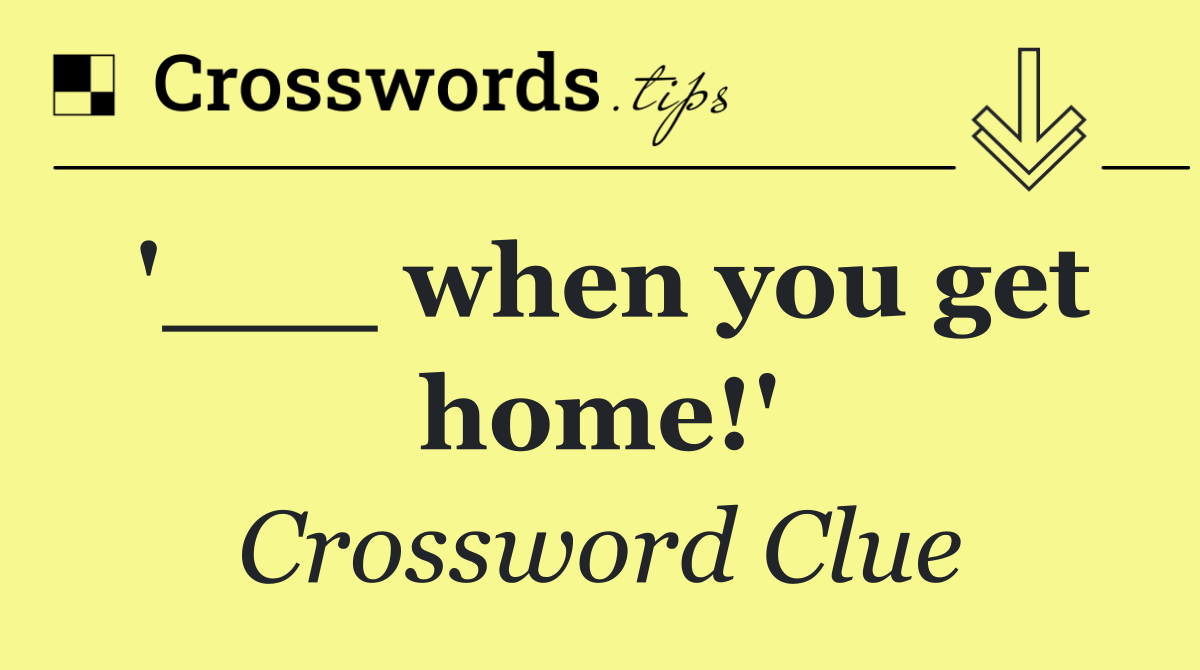 '___ when you get home!'