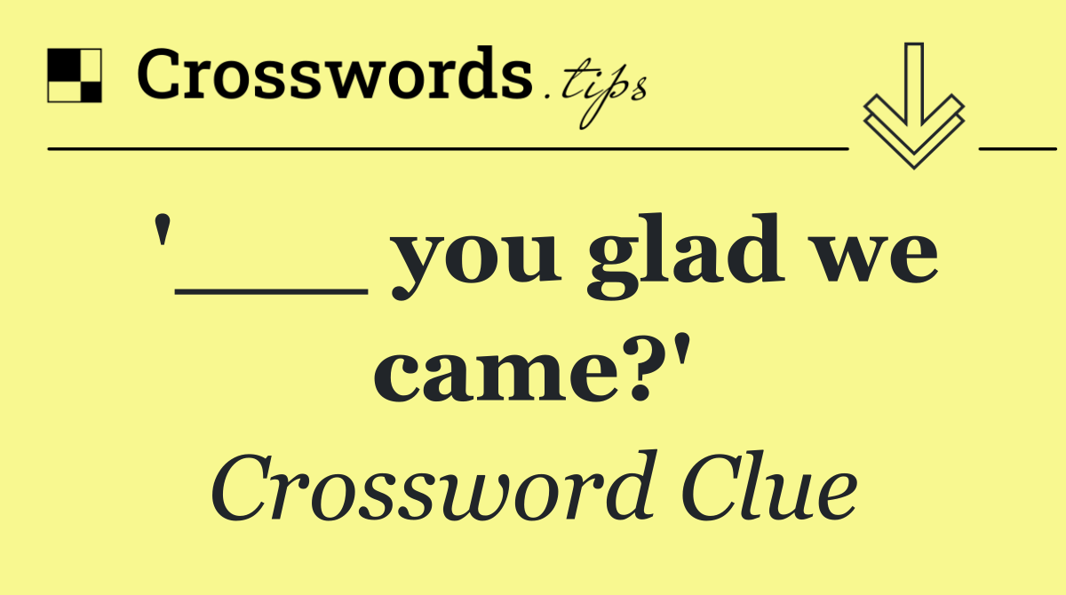 '___ you glad we came?'