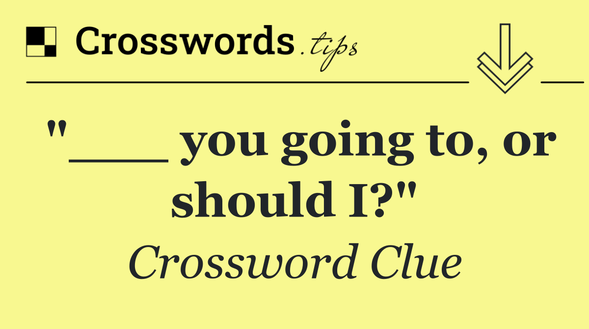 "___ you going to, or should I?"