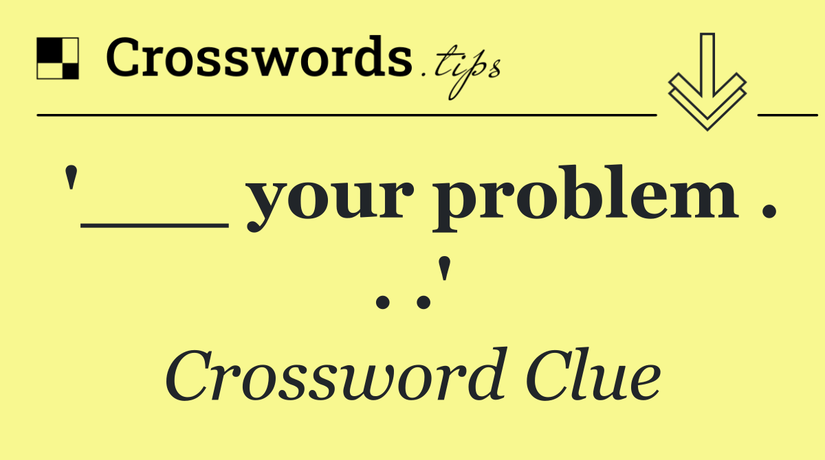 '___ your problem . . .'