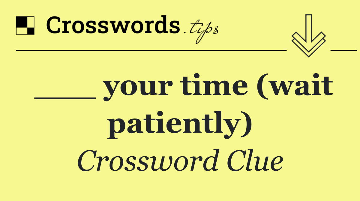 ___ your time (wait patiently)