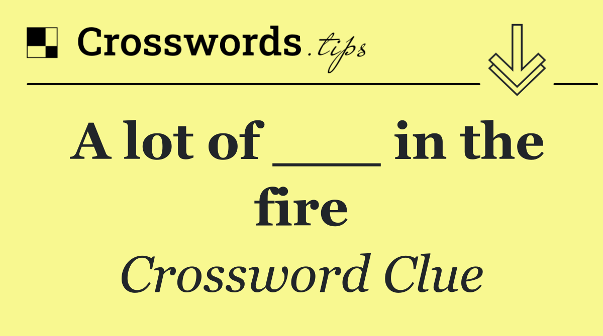 A lot of ___ in the fire