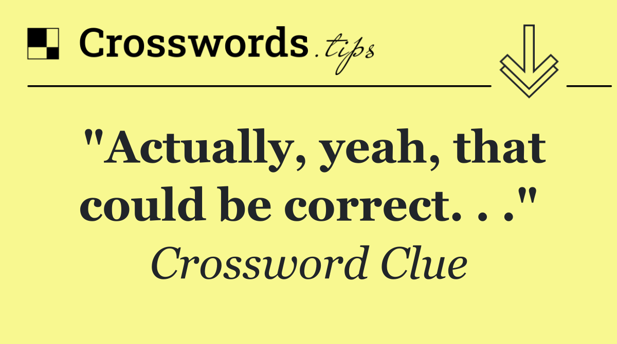 "Actually, yeah, that could be correct. . ."