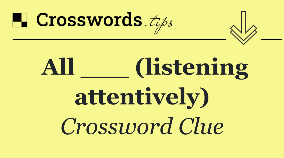 All ___ (listening attentively)