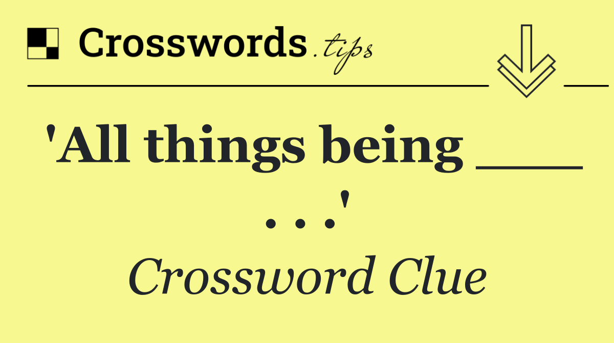 'All things being ___ . . .'