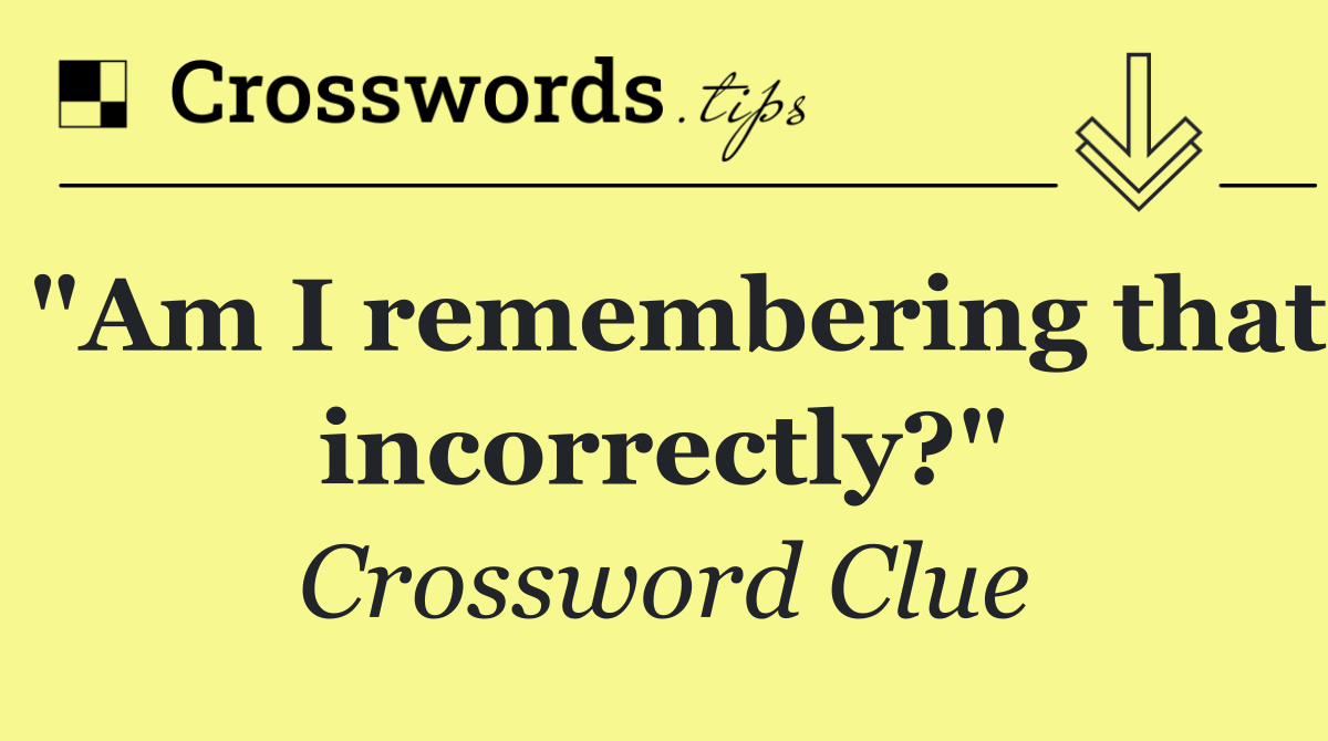 "Am I remembering that incorrectly?"