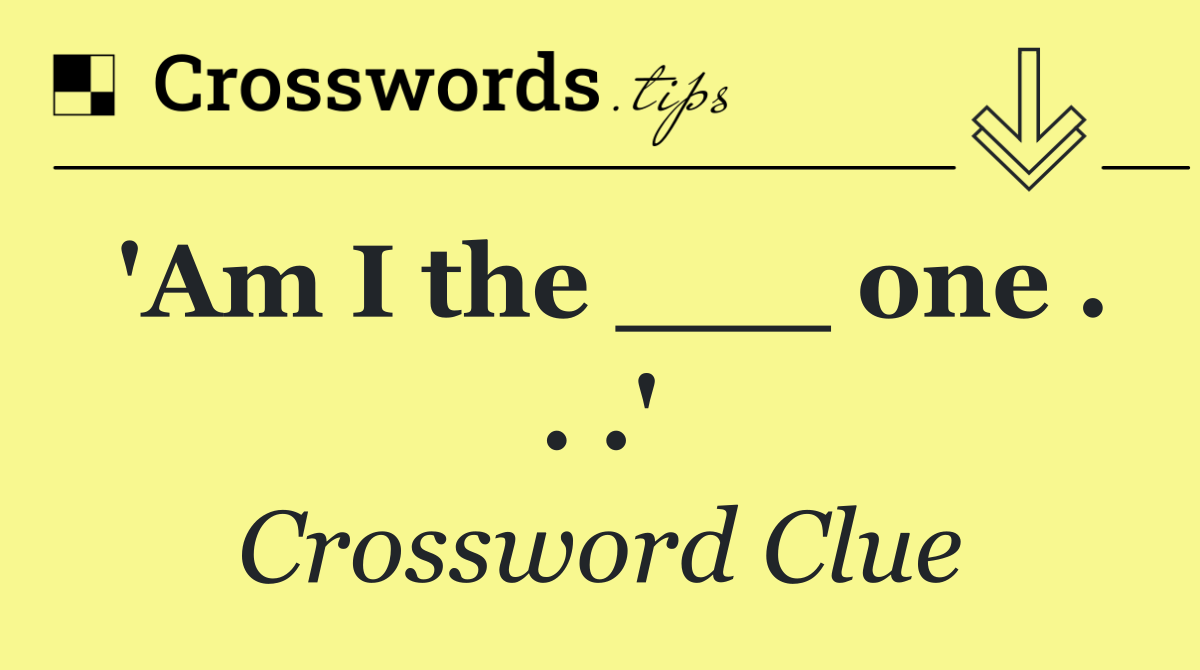 'Am I the ___ one . . .'