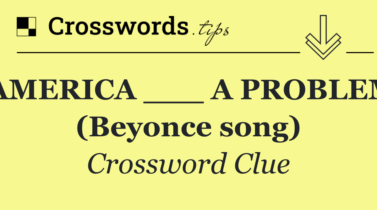 "AMERICA ___ A PROBLEM" (Beyonce song)