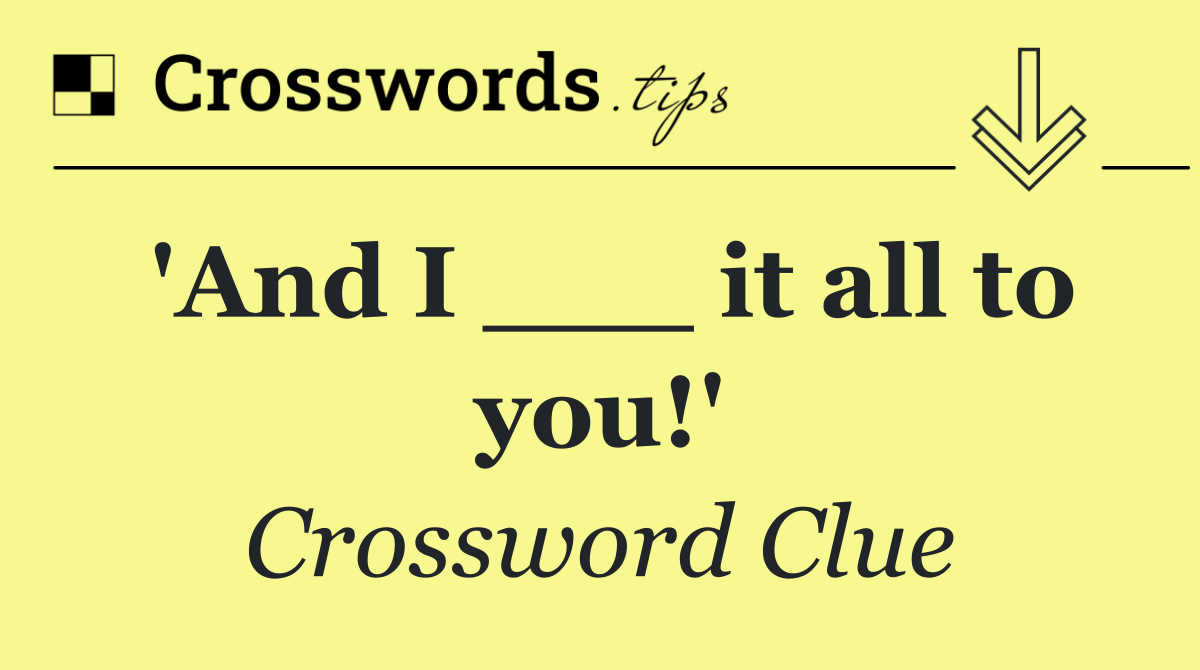 'And I ___ it all to you!'