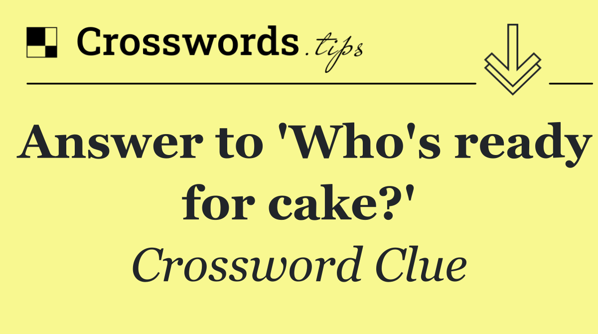 Answer to 'Who's ready for cake?'