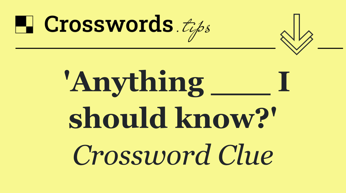 'Anything ___ I should know?'