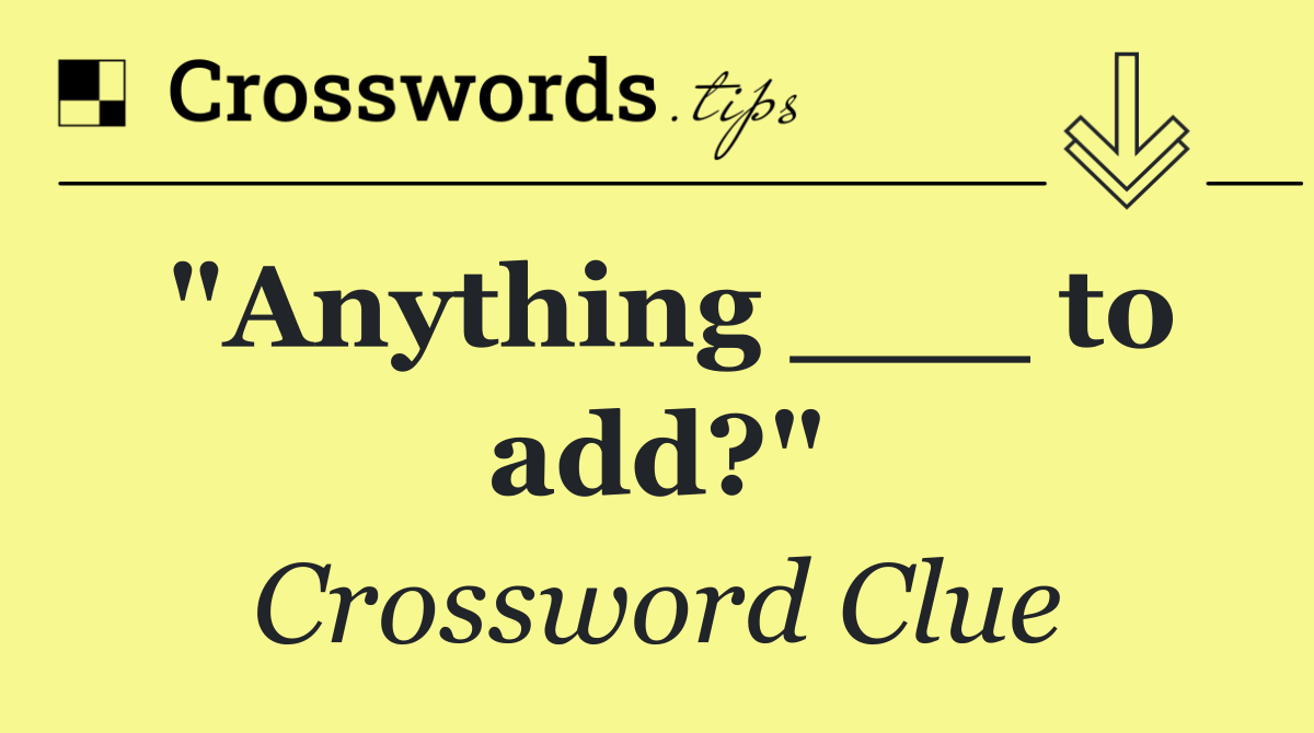 "Anything ___ to add?"