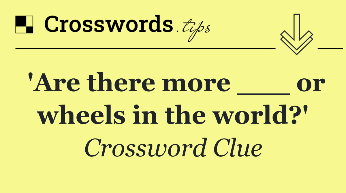 'Are there more ___ or wheels in the world?'