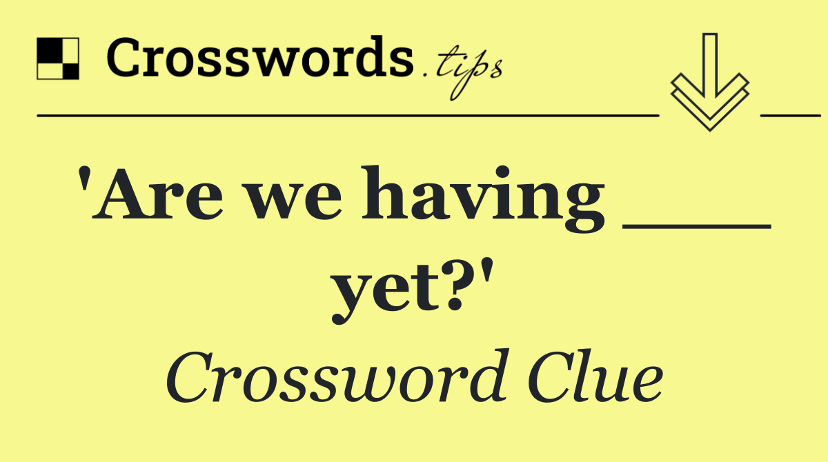 'Are we having ___ yet?'