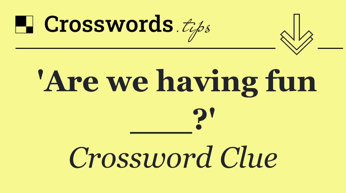 'Are we having fun ___?'