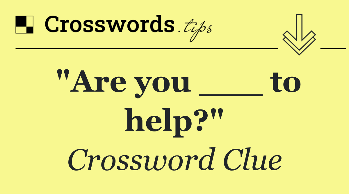 "Are you ___ to help?"