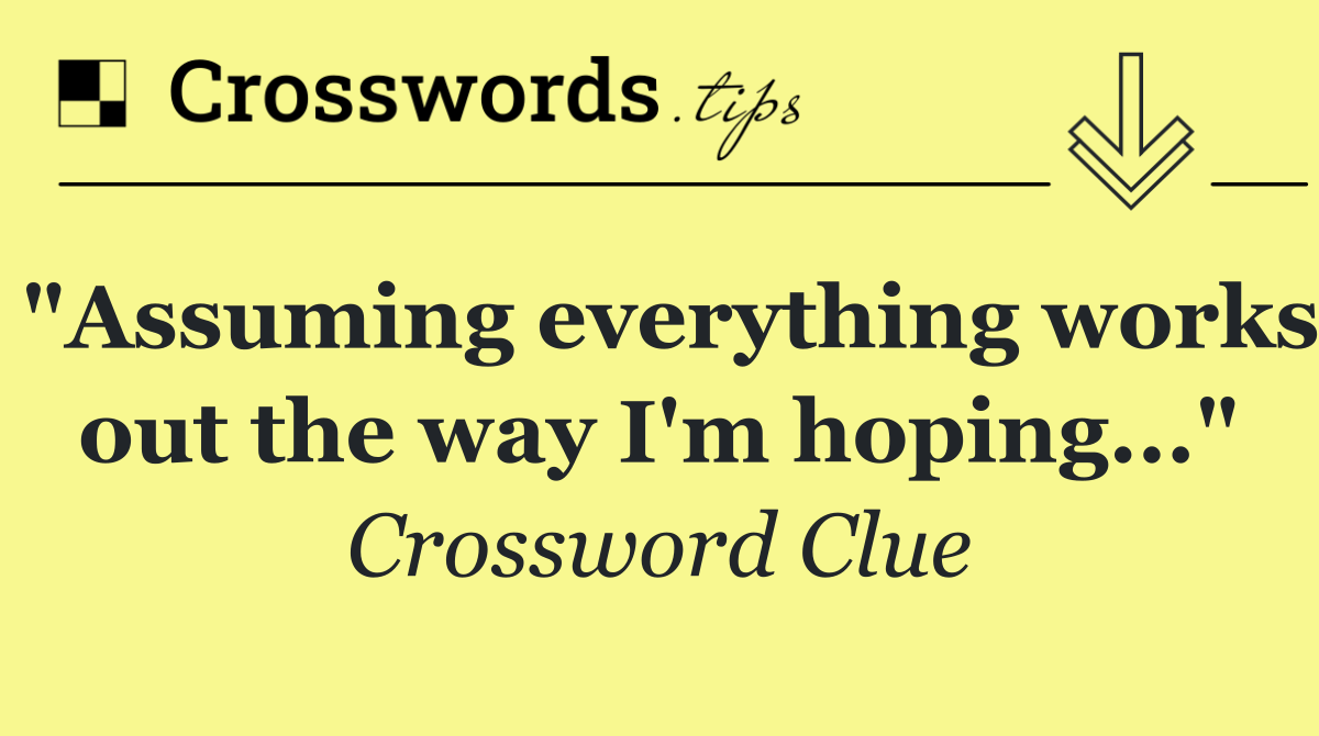 "Assuming everything works out the way I'm hoping..."