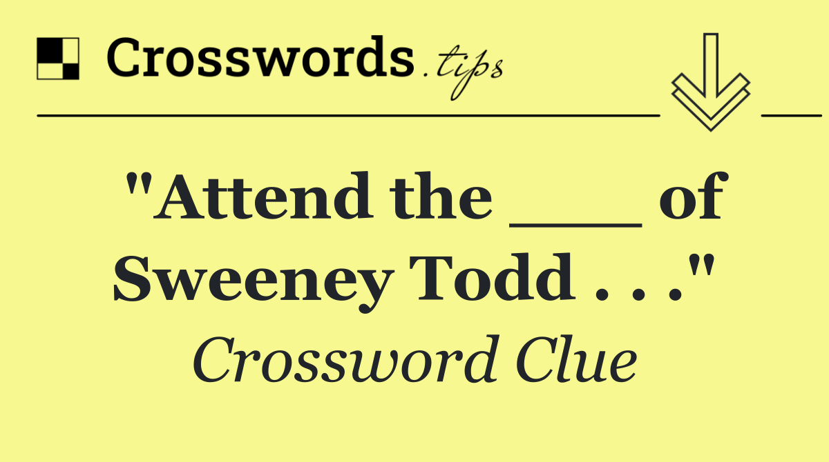 "Attend the ___ of Sweeney Todd . . ."