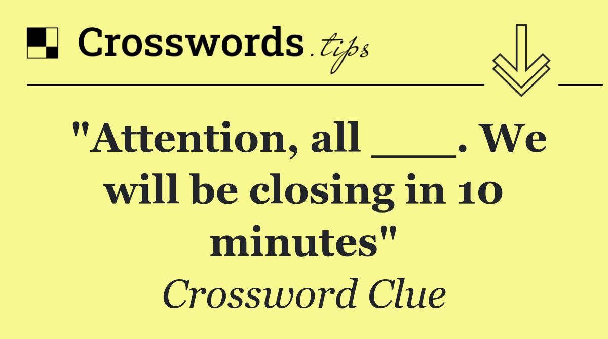 "Attention, all ___. We will be closing in 10 minutes"