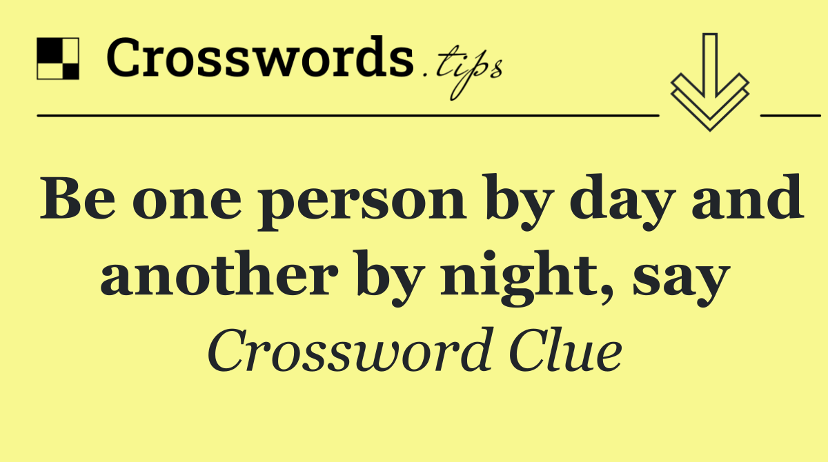 Be one person by day and another by night, say