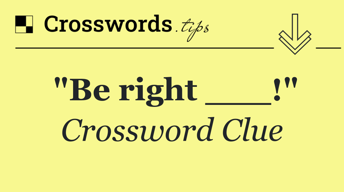 "Be right ___!"