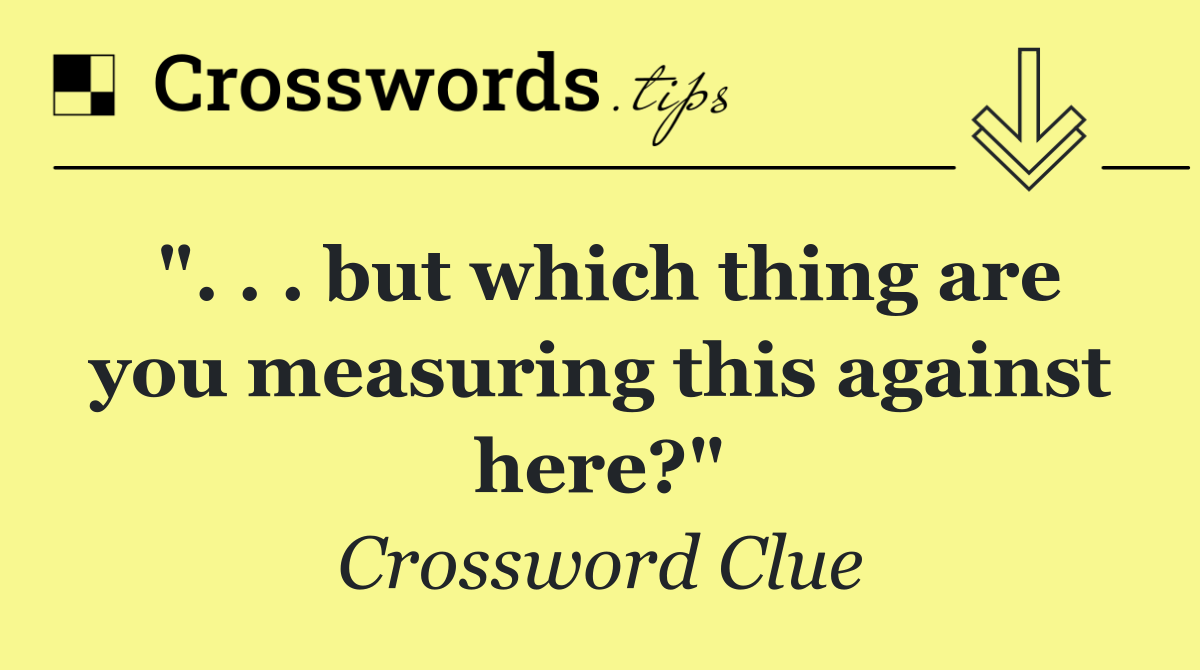 ". . . but which thing are you measuring this against here?"