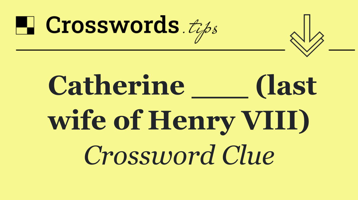 Catherine ___ (last wife of Henry VIII)