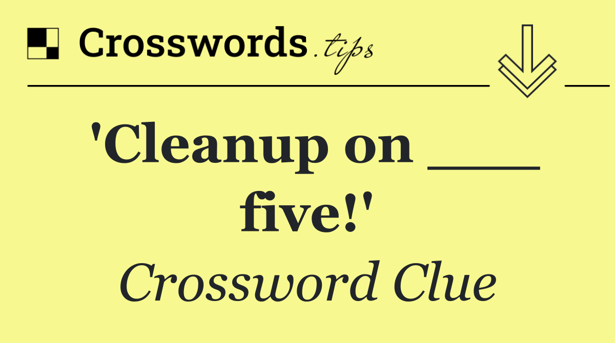 'Cleanup on ___ five!'