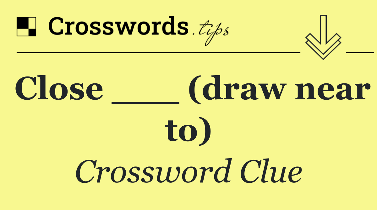 Close ___ (draw near to)