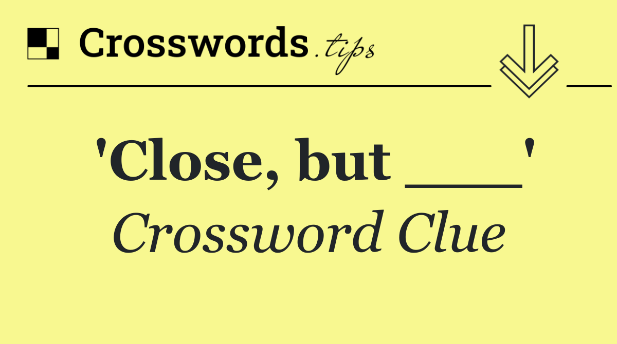 'Close, but ___'