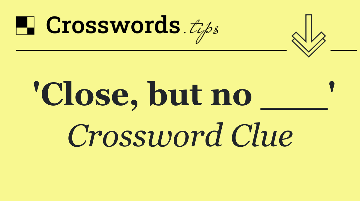 'Close, but no ___'