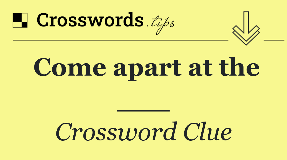 Come apart at the ___