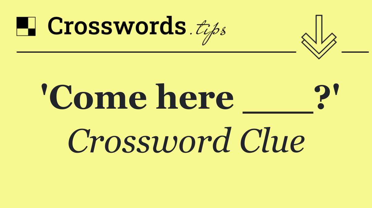 'Come here ___?'