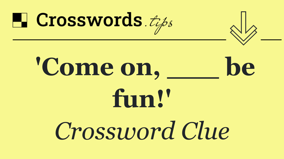 'Come on, ___ be fun!'