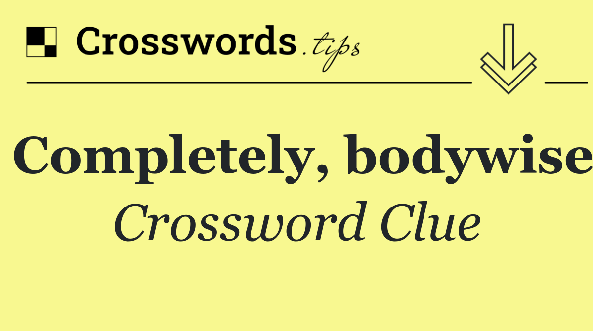 Completely, bodywise