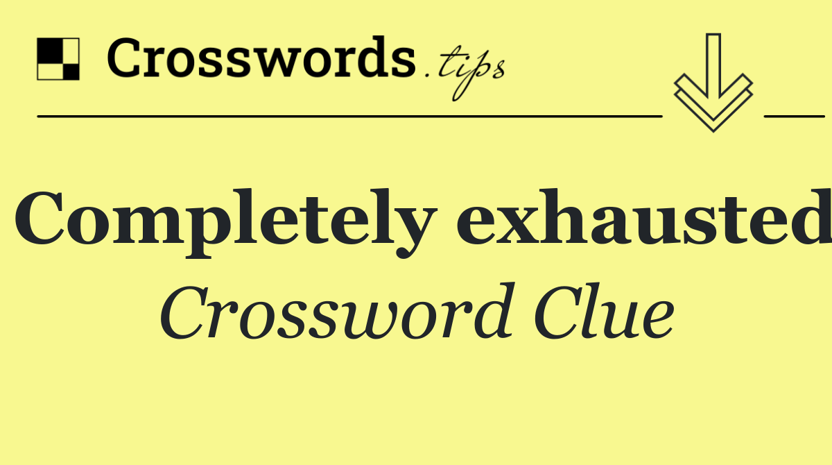 Completely exhausted