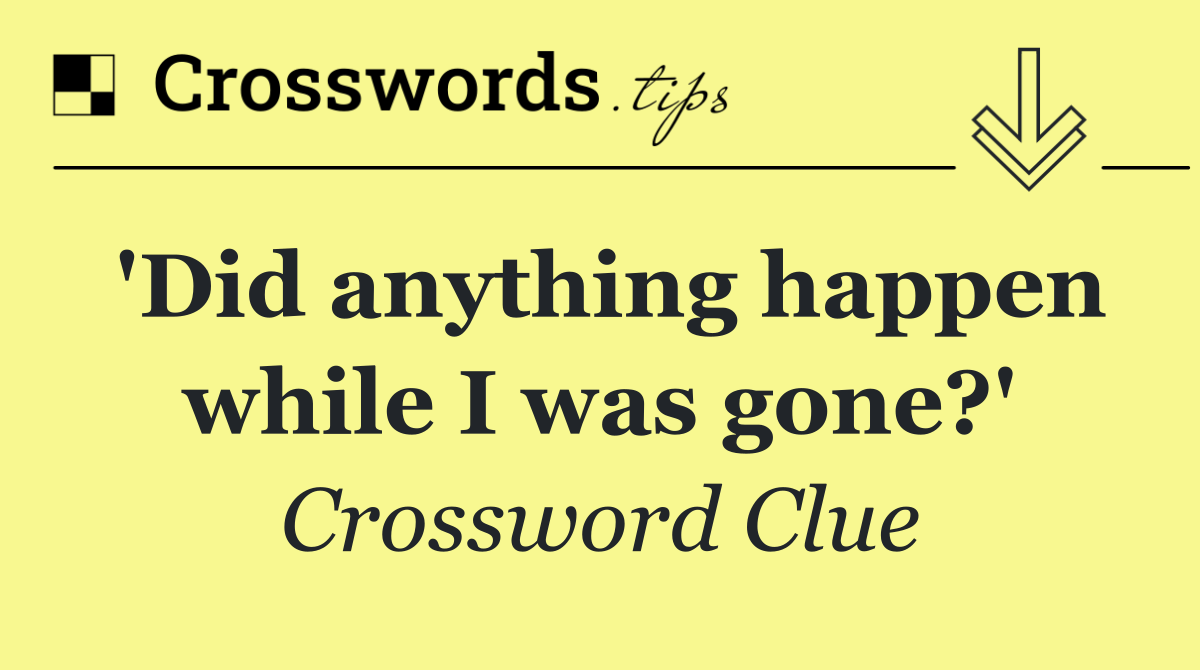 'Did anything happen while I was gone?'
