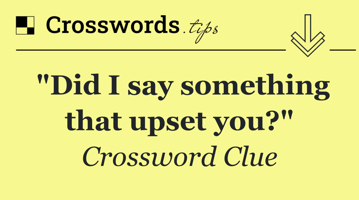 "Did I say something that upset you?"
