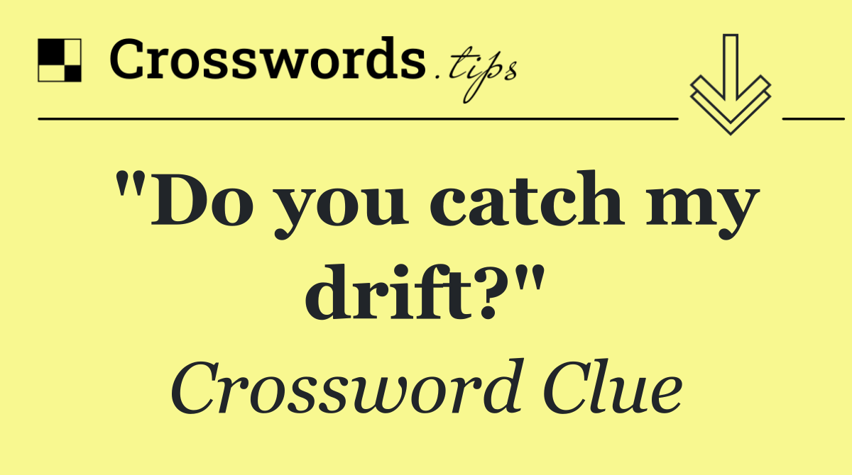 "Do you catch my drift?"