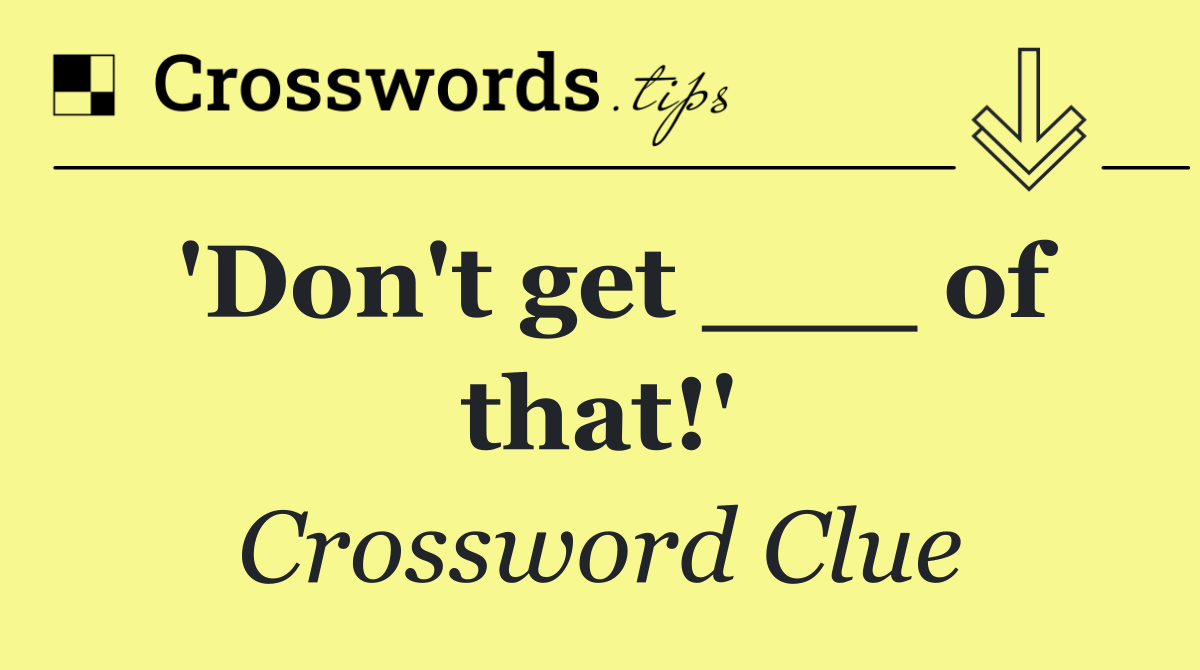 'Don't get ___ of that!'