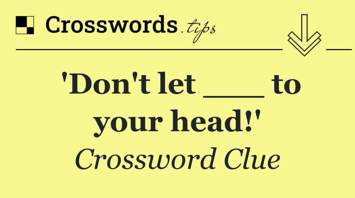 'Don't let ___ to your head!'