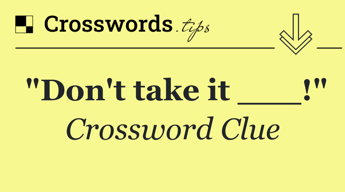 "Don't take it ___!"