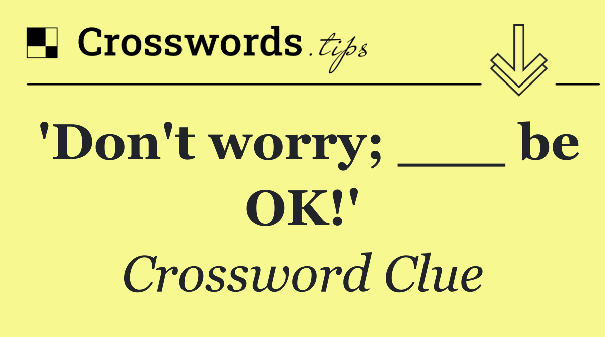 'Don't worry; ___ be OK!'